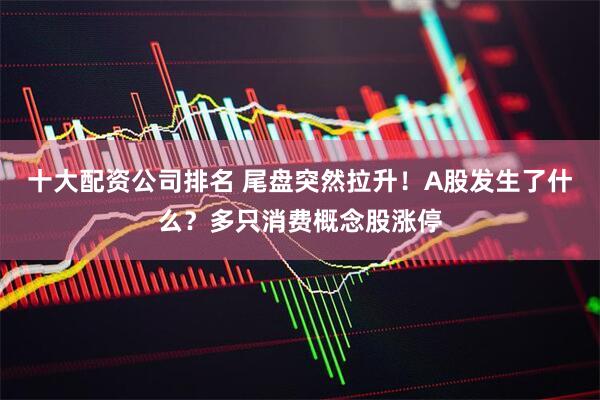 十大配资公司排名 尾盘突然拉升！A股发生了什么？多只消费概念股涨停