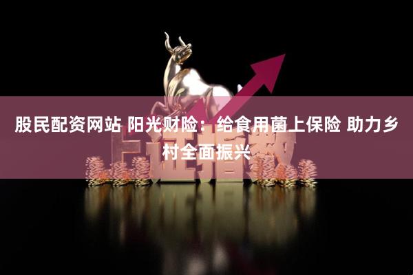 股民配资网站 阳光财险：给食用菌上保险 助力乡村全面振兴