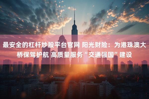 最安全的杠杆炒股平台官网 阳光财险：为港珠澳大桥保驾护航 高质量服务“交通强国”建设