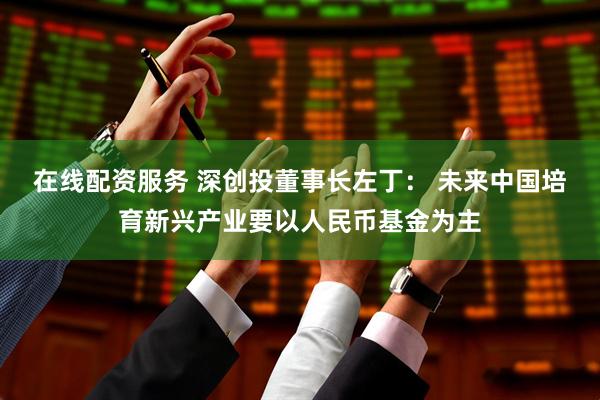 在线配资服务 深创投董事长左丁： 未来中国培育新兴产业要以人民币基金为主