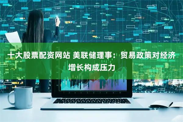 十大股票配资网站 美联储理事：贸易政策对经济增长构成压力