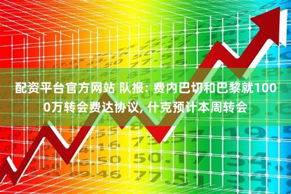 配资平台官方网站 队报: 费内巴切和巴黎就1000万转会费达协议, 什克预计本周转会