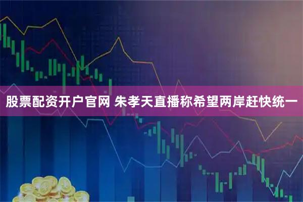 股票配资开户官网 朱孝天直播称希望两岸赶快统一