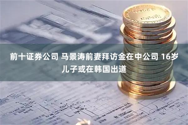 前十证券公司 马景涛前妻拜访金在中公司 16岁儿子或在韩国出道