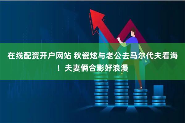 在线配资开户网站 秋瓷炫与老公去马尔代夫看海！夫妻俩合影好浪漫