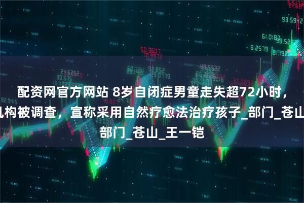 配资网官方网站 8岁自闭症男童走失超72小时，夏令营机构被调查，宣称采用自然疗愈法治疗孩子_部门_苍山_王一铠