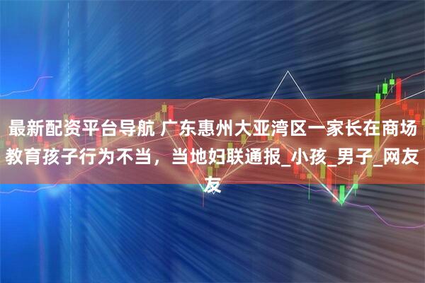 最新配资平台导航 广东惠州大亚湾区一家长在商场教育孩子行为不当，当地妇联通报_小孩_男子_网友