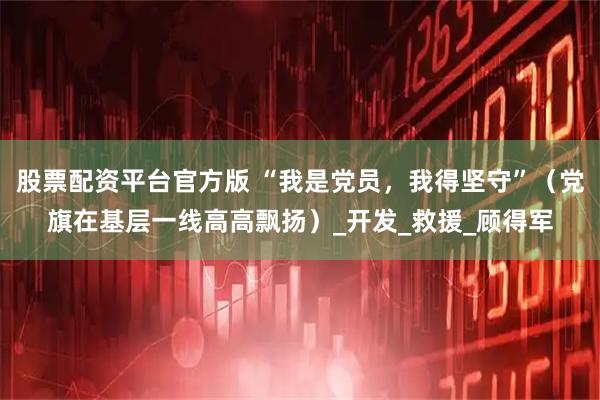股票配资平台官方版 “我是党员，我得坚守”（党旗在基层一线高高飘扬）_开发_救援_顾得军