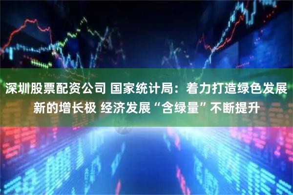 深圳股票配资公司 国家统计局：着力打造绿色发展新的增长极 经济发展“含绿量”不断提升
