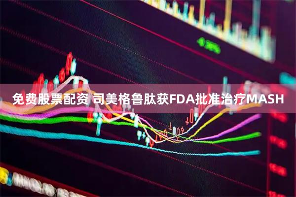 免费股票配资 司美格鲁肽获FDA批准治疗MASH