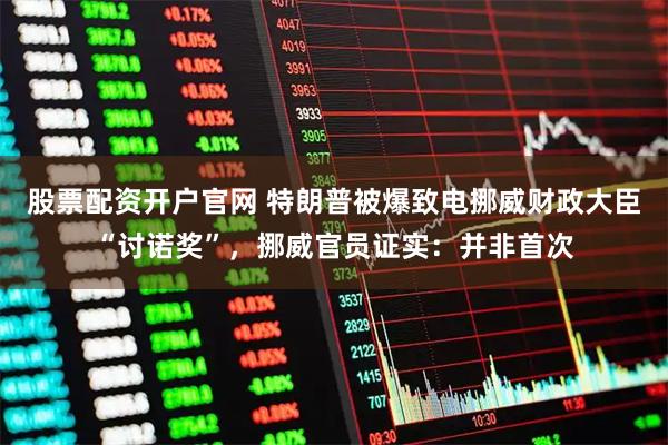 股票配资开户官网 特朗普被爆致电挪威财政大臣“讨诺奖”，挪威官员证实：并非首次