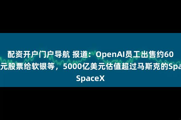 配资开户门户导航 报道：OpenAI员工出售约60亿美元股票给软银等，5000亿美元估值超过马斯克的SpaceX