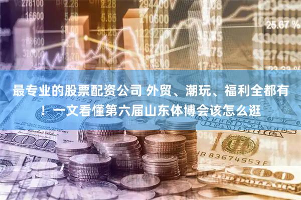 最专业的股票配资公司 外贸、潮玩、福利全都有！一文看懂第六届山东体博会该怎么逛