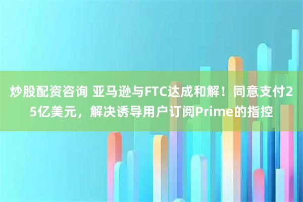 炒股配资咨询 亚马逊与FTC达成和解！同意支付25亿美元，解决诱导用户订阅Prime的指控