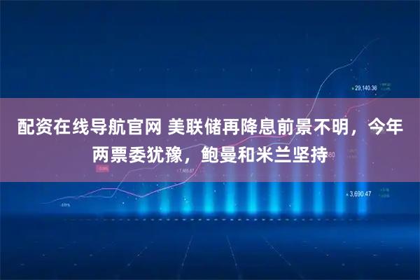 配资在线导航官网 美联储再降息前景不明，今年两票委犹豫，鲍曼和米兰坚持