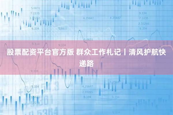 股票配资平台官方版 群众工作札记丨清风护航快递路