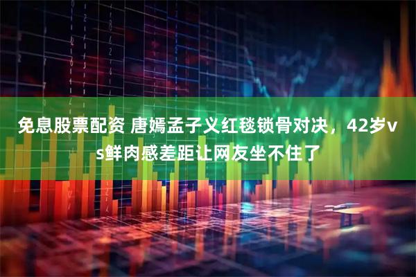 免息股票配资 唐嫣孟子义红毯锁骨对决，42岁vs鲜肉感差距让网友坐不住了