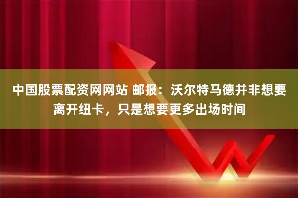 中国股票配资网网站 邮报：沃尔特马德并非想要离开纽卡，只是想要更多出场时间