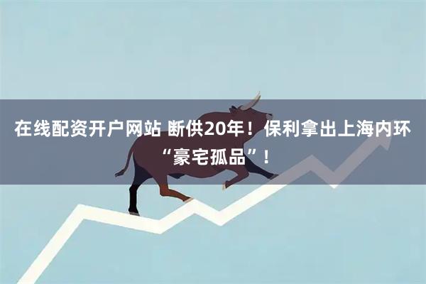 在线配资开户网站 断供20年！保利拿出上海内环“豪宅孤品”！