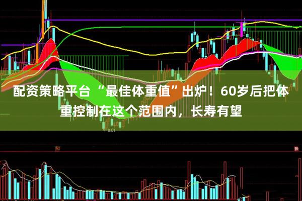 配资策略平台 “最佳体重值”出炉！60岁后把体重控制在这个范围内，长寿有望