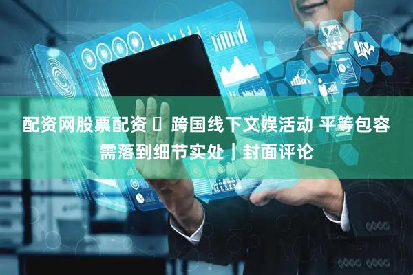 配资网股票配资 ​跨国线下文娱活动 平等包容需落到细节实处｜封面评论