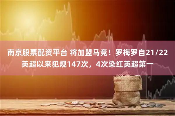 南京股票配资平台 将加盟马竞！罗梅罗自21/22英超以来犯规147次，4次染红英超第一
